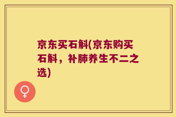 京东买石斛(京东购买石斛，补肺养生不二之选)