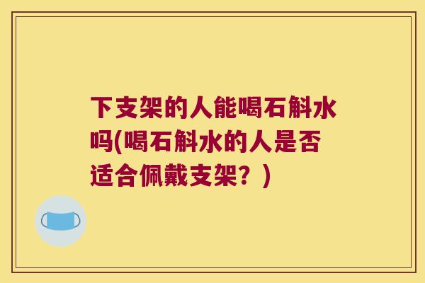 下支架的人能喝石斛水吗(喝石斛水的人是否适合佩戴支架？)
