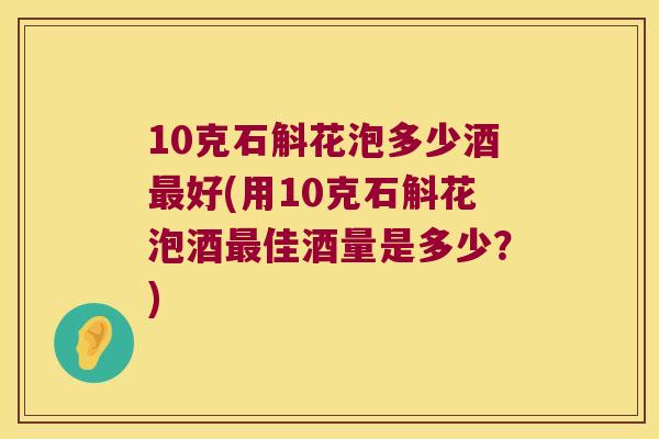 10克石斛花泡多少酒好(用10克石斛花泡酒佳酒量是多少？)