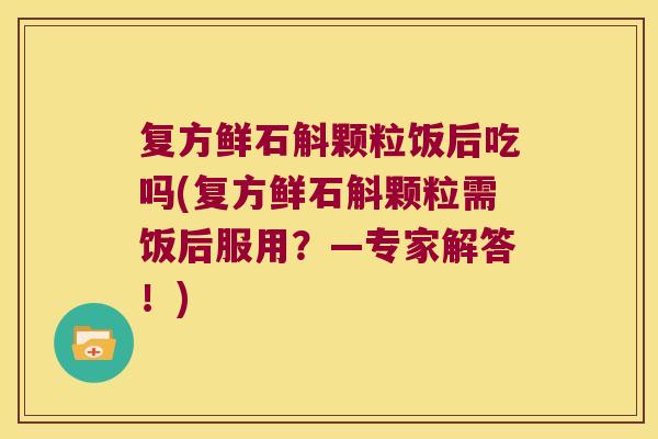 复方鲜石斛颗粒饭后吃吗(复方鲜石斛颗粒需饭后服用？—专家解答！)
