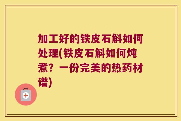 加工好的铁皮石斛如何处理(铁皮石斛如何炖煮？一份完美的热药材谱)