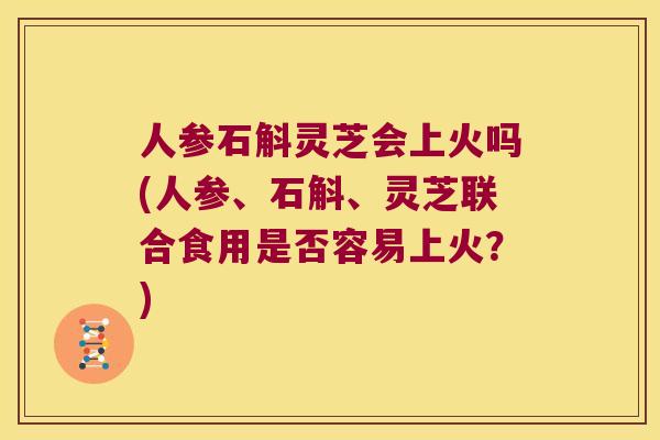 人参石斛灵芝会上火吗(人参、石斛、灵芝联合食用是否容易上火？)