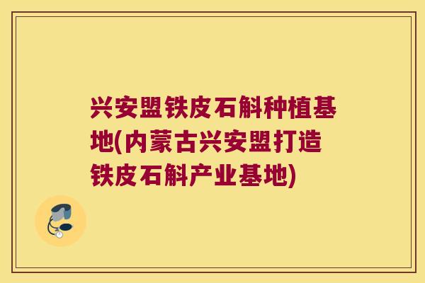 兴安盟铁皮石斛种植基地(内蒙古兴安盟打造铁皮石斛产业基地)