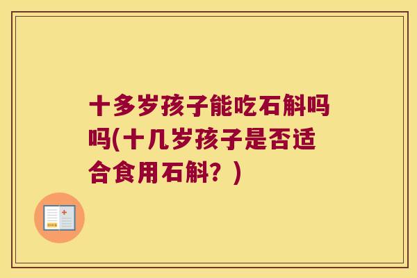 十多岁孩子能吃石斛吗吗(十几岁孩子是否适合食用石斛？)
