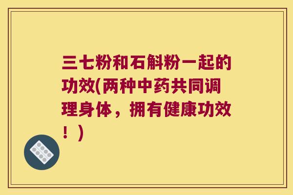 三七粉和石斛粉一起的功效(两种共同调理身体，拥有健康功效！)
