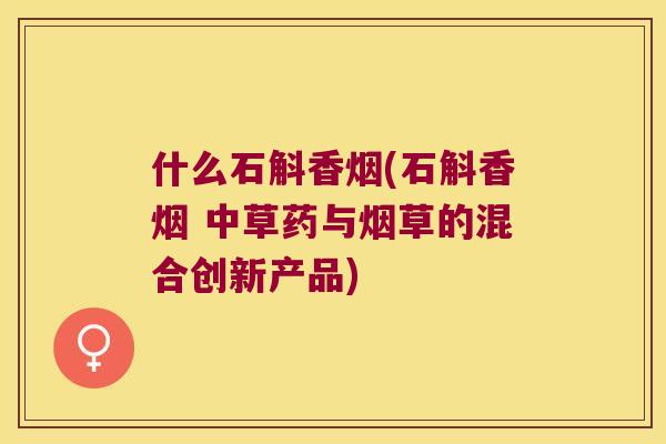 什么石斛香烟(石斛香烟 中草药与烟草的混合创新产品)