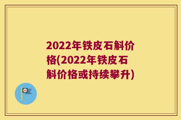 2022年铁皮石斛价格(2022年铁皮石斛价格或持续攀升)