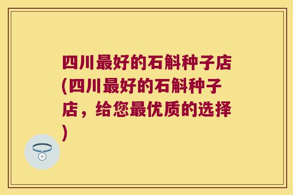 四川好的石斛种子店(四川好的石斛种子店，给您优质的选择)