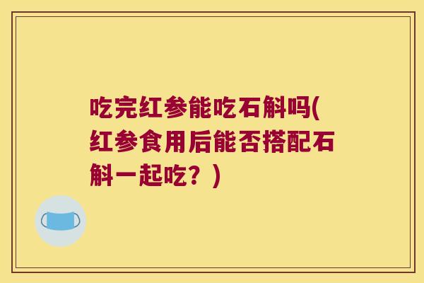 吃完红参能吃石斛吗(红参食用后能否搭配石斛一起吃？)