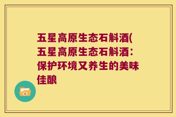 五星高原生态石斛酒(五星高原生态石斛酒：保护环境又养生的美味佳酿