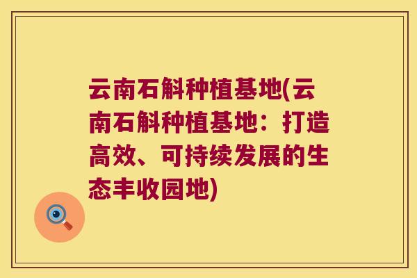 云南石斛种植基地(云南石斛种植基地：打造高效、可持续发展的生态丰收园地)