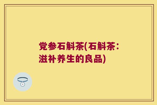 党参石斛茶(石斛茶：滋补养生的良品)