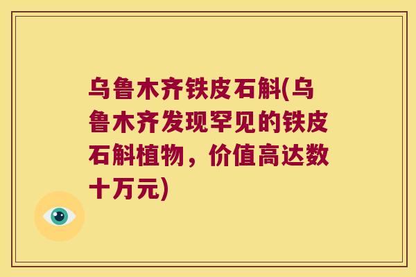 乌鲁木齐铁皮石斛(乌鲁木齐发现罕见的铁皮石斛植物，价值高达数十万元)