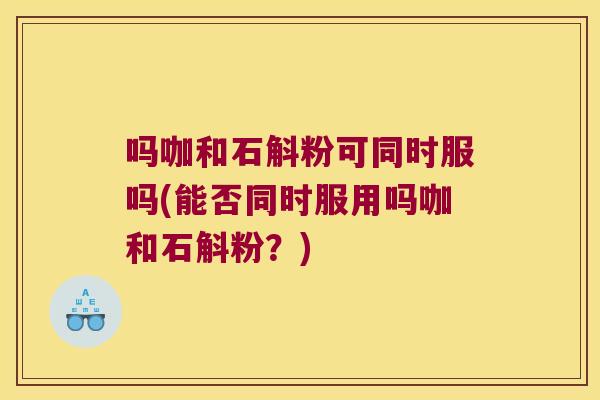吗咖和石斛粉可同时服吗(能否同时服用吗咖和石斛粉？)