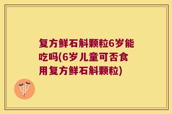 复方鲜石斛颗粒6岁能吃吗(6岁儿童可否食用复方鲜石斛颗粒)