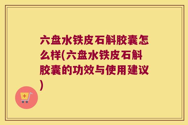 六盘水铁皮石斛胶囊怎么样(六盘水铁皮石斛胶囊的功效与使用建议)