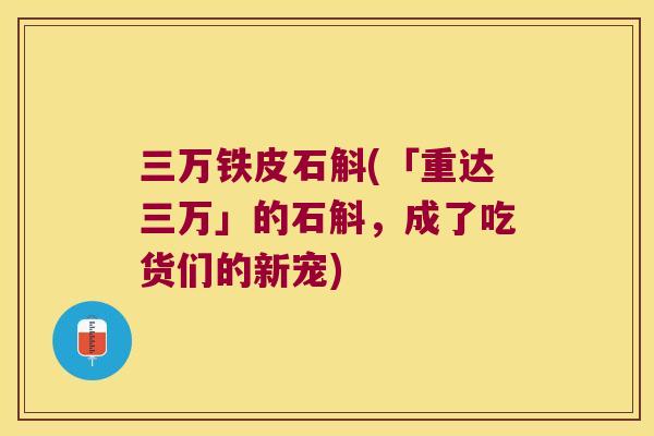 三万铁皮石斛(「重达三万」的石斛，成了吃货们的新宠)
