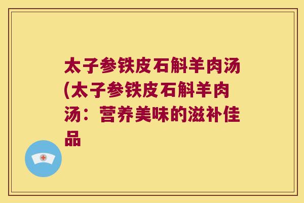 太子参铁皮石斛羊肉汤(太子参铁皮石斛羊肉汤：营养美味的滋补佳品