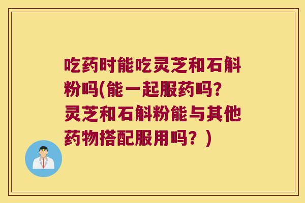 吃药时能吃灵芝和石斛粉吗(能一起服药吗？灵芝和石斛粉能与其他药物搭配服用吗？)