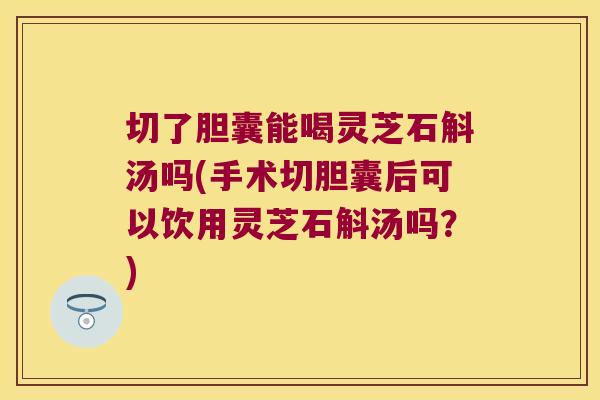 切了胆囊能喝灵芝石斛汤吗(手术切胆囊后可以饮用灵芝石斛汤吗？)