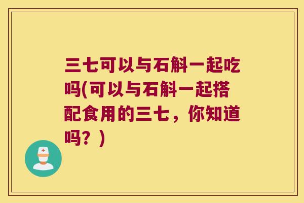 三七可以与石斛一起吃吗(可以与石斛一起搭配食用的三七，你知道吗？)