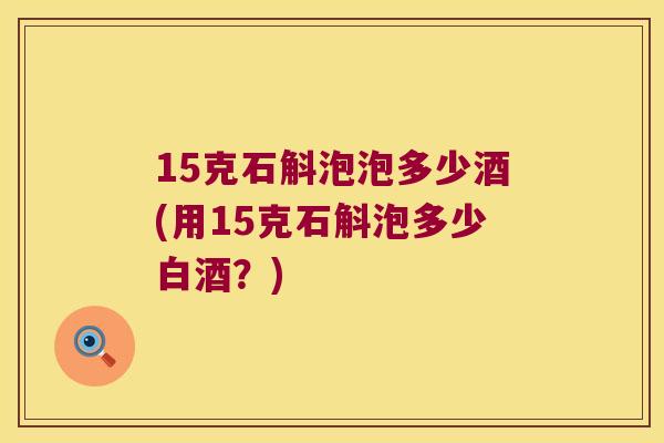 15克石斛泡泡多少酒(用15克石斛泡多少白酒？)