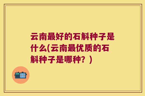 云南好的石斛种子是什么(云南优质的石斛种子是哪种?) 云南好的石斛种子是什么(云南优质的石斛种子是哪种?)
