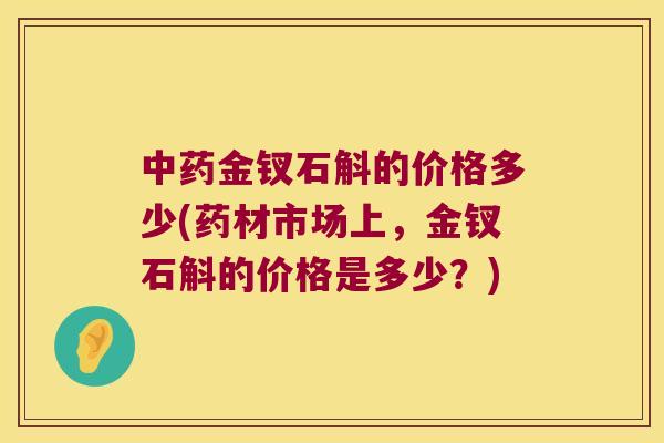 中药金钗石斛的价格多少(药材市场上，金钗石斛的价格是多少？)