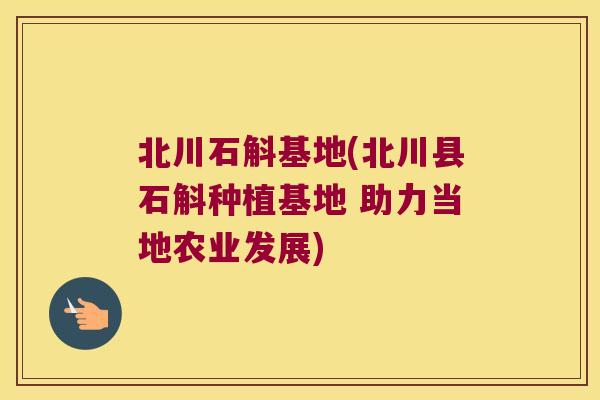 北川石斛基地(北川县石斛种植基地 助力当地农业发展)