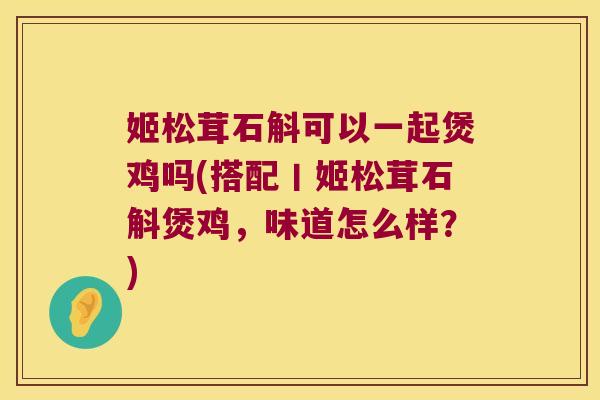 姬松茸石斛可以一起煲鸡吗(搭配丨姬松茸石斛煲鸡，味道怎么样？)