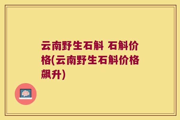 云南野生石斛 石斛价格(云南野生石斛价格飙升)