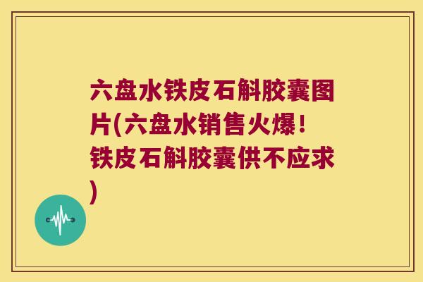 六盘水铁皮石斛胶囊图片(六盘水销售火爆！铁皮石斛胶囊供不应求)