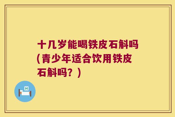 十几岁能喝铁皮石斛吗(青少年适合饮用铁皮石斛吗？)