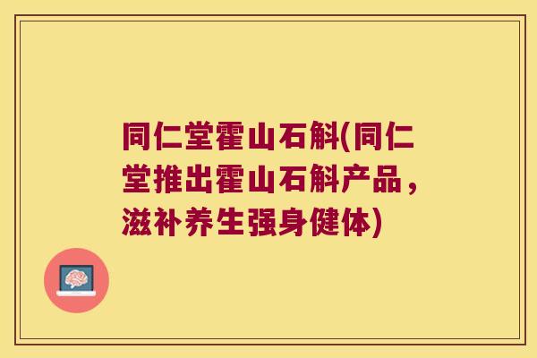 同仁堂霍山石斛(同仁堂推出霍山石斛产品，滋补养生强身健体)