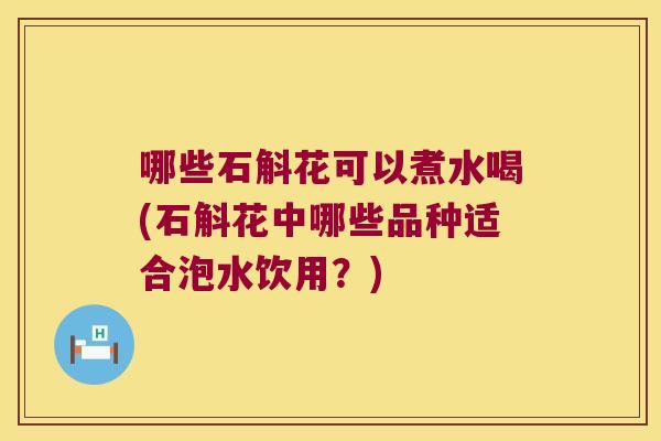 哪些石斛花可以煮水喝(石斛花中哪些品种适合泡水饮用？)