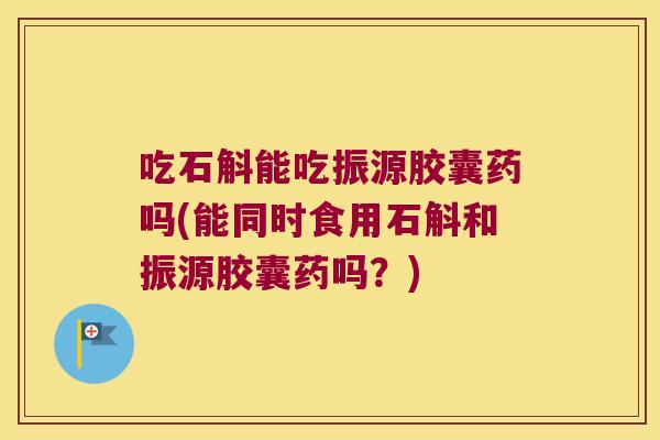 吃石斛能吃振源胶囊药吗(能同时食用石斛和振源胶囊药吗？)