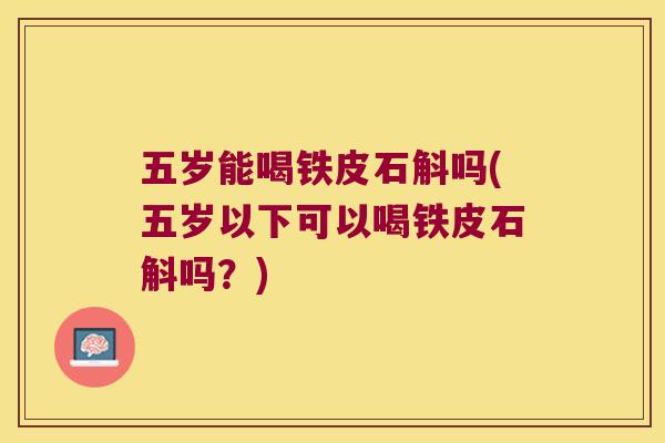 五岁能喝铁皮石斛吗(五岁以下可以喝铁皮石斛吗？)