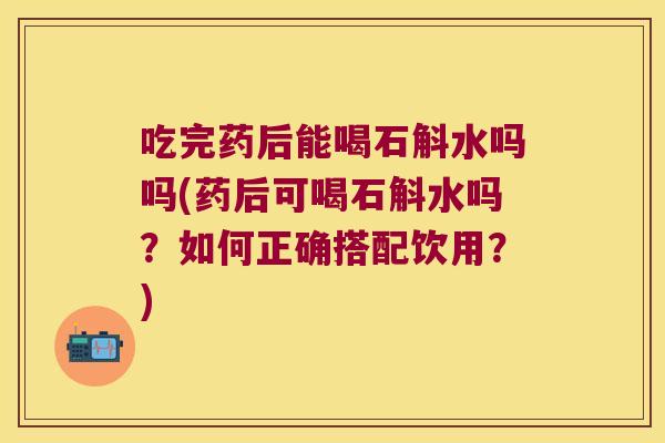 吃完药后能喝石斛水吗吗(药后可喝石斛水吗？如何正确搭配饮用？)