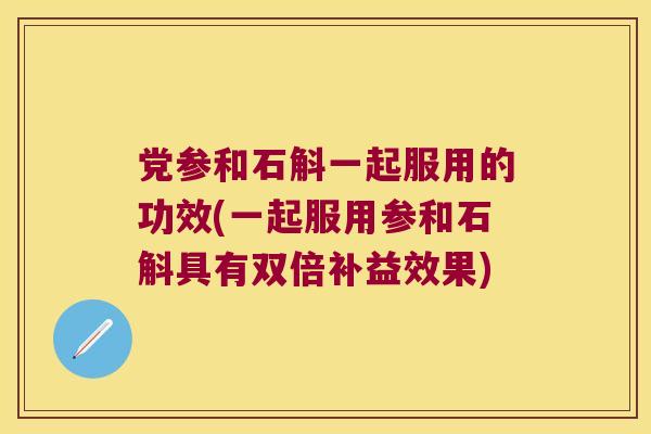 党参和石斛一起服用的功效(一起服用参和石斛具有双倍补益效果)