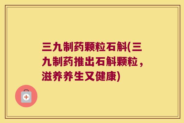 三九制药颗粒石斛(三九制药推出石斛颗粒，滋养养生又健康)