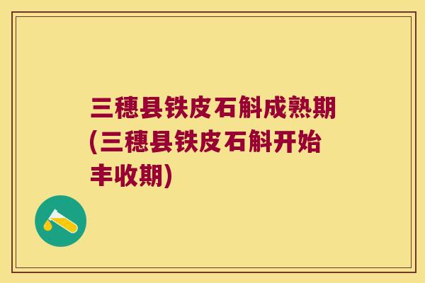 三穗县铁皮石斛成熟期(三穗县铁皮石斛开始丰收期)