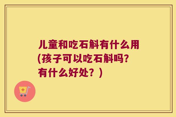 儿童和吃石斛有什么用(孩子可以吃石斛吗？有什么好处？)