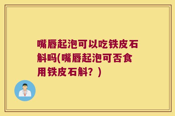 嘴唇起泡可以吃铁皮石斛吗(嘴唇起泡可否食用铁皮石斛？)