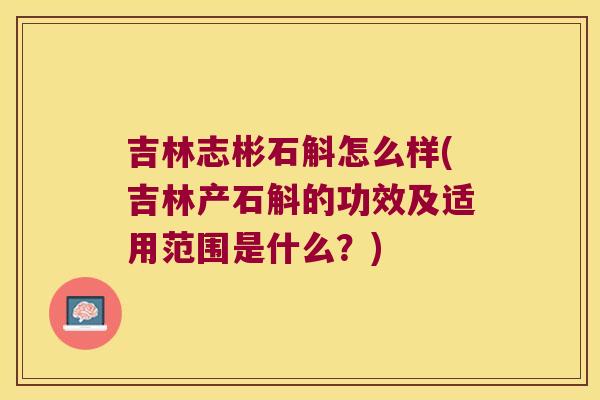 吉林志彬石斛怎么样(吉林产石斛的功效及适用范围是什么？)