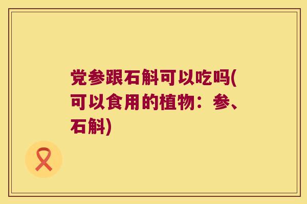 党参跟石斛可以吃吗(可以食用的植物：参、石斛)