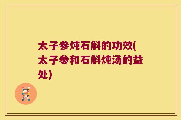 太子参炖石斛的功效(太子参和石斛炖汤的益处) 太子参炖石斛的功效(太子参和石斛炖汤的益处)