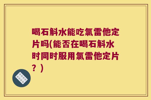 喝石斛水能吃氯雷他定片吗(能否在喝石斛水时同时服用氯雷他定片？)