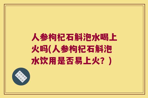 人参枸杞石斛泡水喝上火吗(人参枸杞石斛泡水饮用是否易上火？)