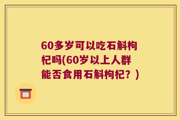60多岁可以吃石斛枸杞吗(60岁以上人群能否食用石斛枸杞？)