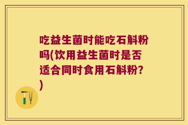 吃益生菌时能吃石斛粉吗(饮用益生菌时是否适合同时食用石斛粉？)
